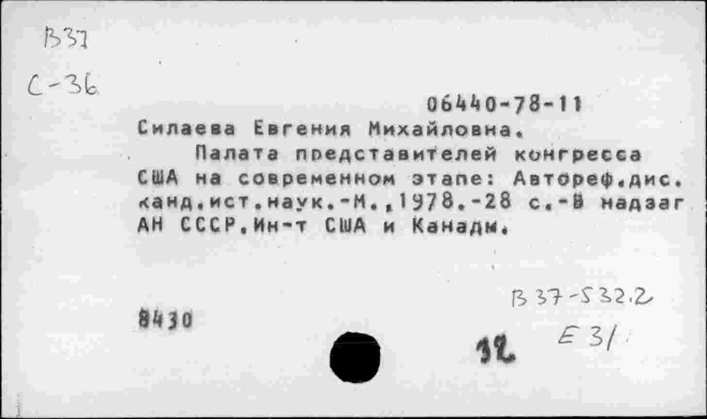 ﻿М1
СМ1
06440-78-11 Силаева Евгения Михайловна.
Палата представителей конгресса США на современном этапе: Автдреф.дис. канд.ист.наук.-М.,1У78.-28 с«-В надзаг АН СССР.Ин-т США и Канадм.
84 30
2,7
11